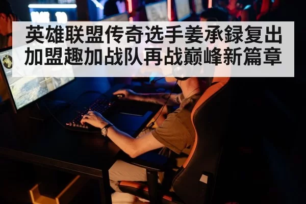 英雄联盟传奇选手姜承録复出加盟趣加战队再战巅峰新篇章