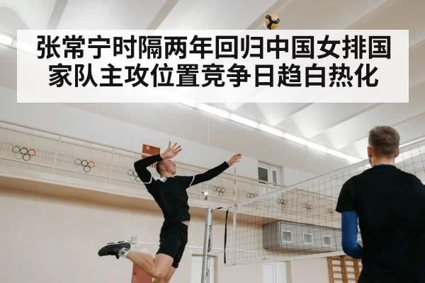 张常宁时隔两年回归中国女排国家队主攻位置竞争日趋白热化