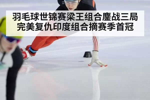 羽毛球世锦赛梁王组合鏖战三局完美复仇印度组合摘赛季首冠