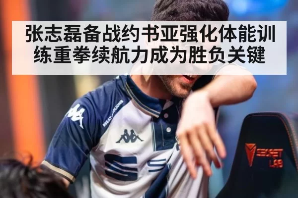 张志磊备战约书亚强化体能训练重拳续航力成为胜负关键