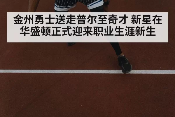 金州勇士送走普尔至奇才 新星在华盛顿正式迎来职业生涯新生