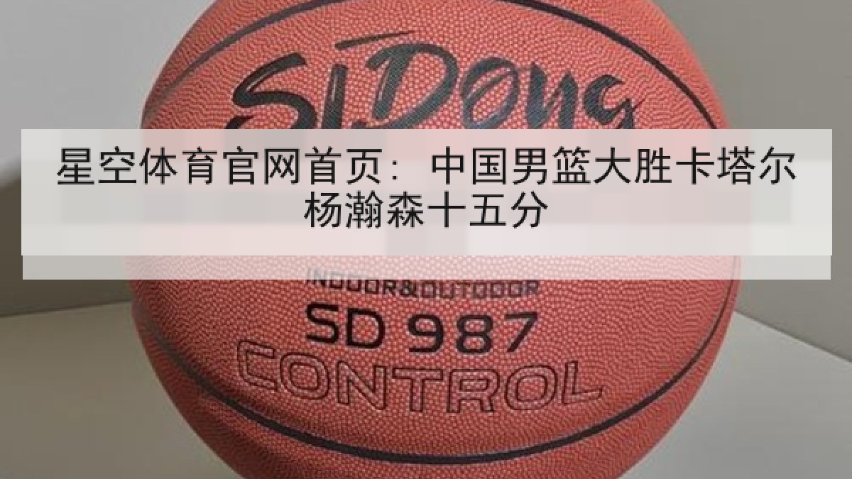 星空体育官网首页: 中国男篮大胜卡塔尔杨瀚森十五分