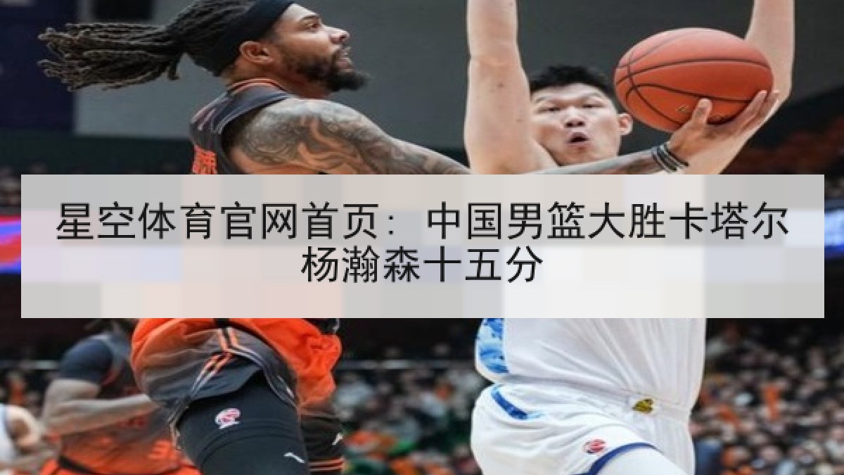 星空体育官网首页: 中国男篮大胜卡塔尔杨瀚森十五分
