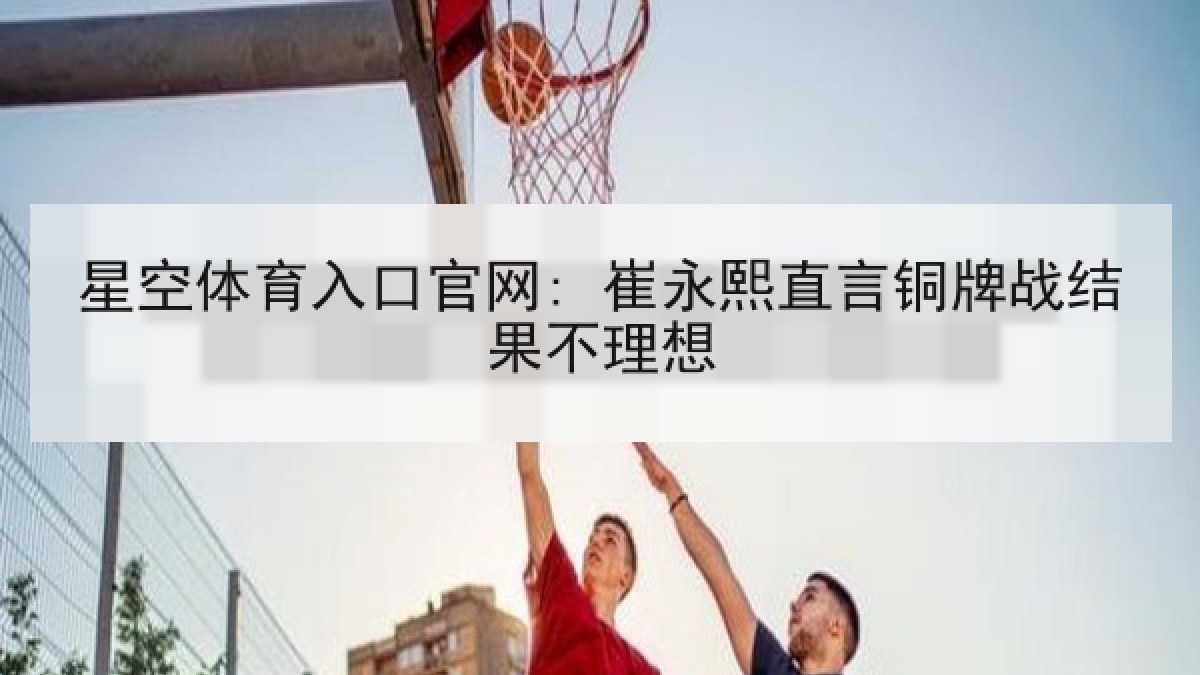 星空体育入口官网: 崔永熙直言铜牌战结果不理想 星空体育入口官网: 崔永熙直言铜牌战结果不理想
