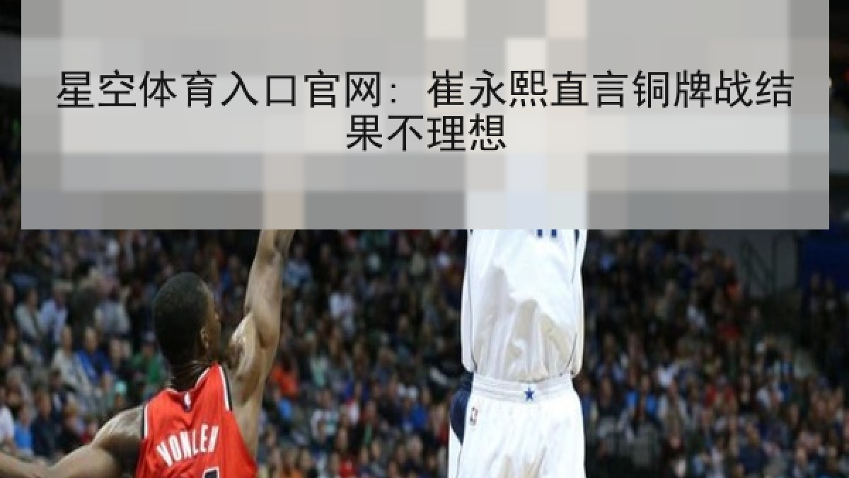 星空体育入口官网: 崔永熙直言铜牌战结果不理想 星空体育入口官网: 崔永熙直言铜牌战结果不理想